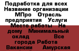 Подработка для всех › Название организации ­ МПро › Отрасль предприятия ­ Услуги › Место работы ­ На дому › Минимальный оклад ­ 15 000 - Все города Работа » Вакансии   . Амурская обл.,Зейский р-н